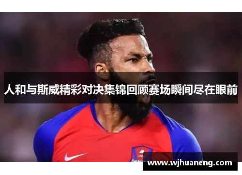 人和与斯威精彩对决集锦回顾赛场瞬间尽在眼前